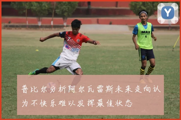 普比尔分析阿尔瓦雷斯未来走向认为不快乐难以发挥最佳状态