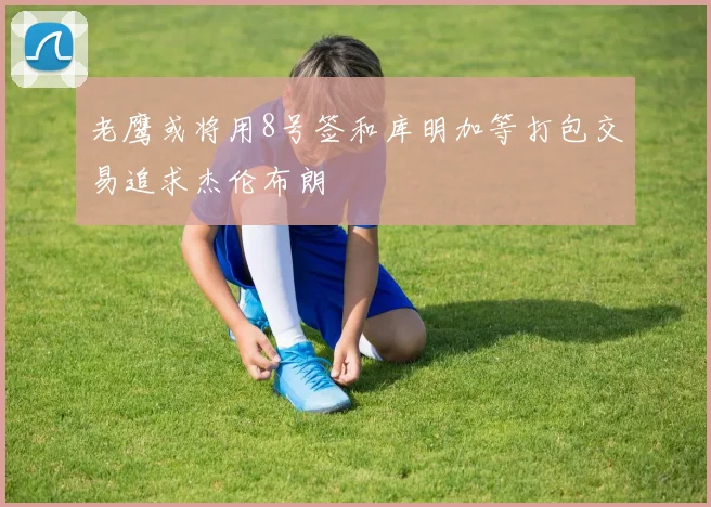 老鹰或将用8号签和库明加等打包交易追求杰伦布朗