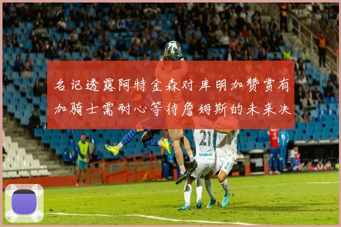 名记透露阿特金森对库明加赞赏有加骑士需耐心等待詹姆斯的未来决定