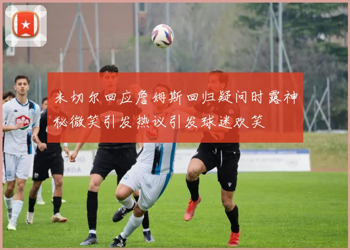 米切尔回应詹姆斯回归疑问时露神秘微笑引发热议引发球迷欢笑