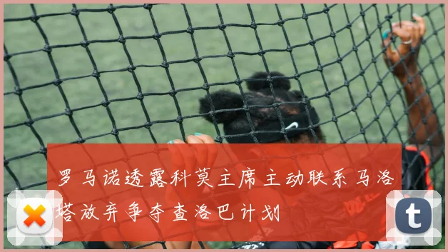 罗马诺透露科莫主席主动联系马洛塔放弃争夺查洛巴计划