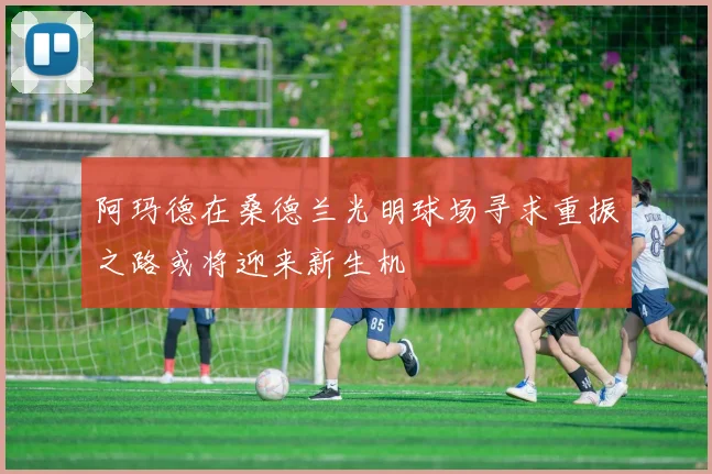 阿玛德在桑德兰光明球场寻求重振之路或将迎来新生机