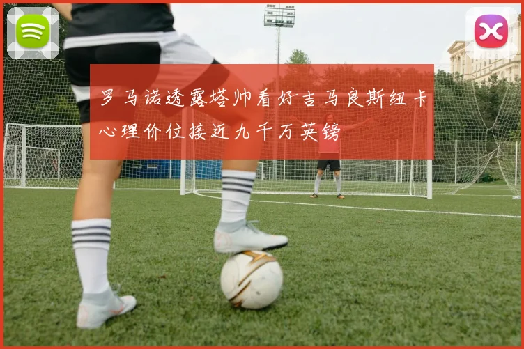 罗马诺透露塔帅看好吉马良斯纽卡心理价位接近九千万英镑