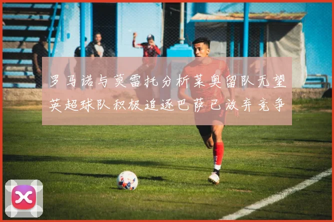 罗马诺与莫雷托分析莱奥留队无望英超球队积极追逐巴萨已放弃竞争