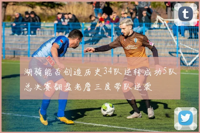 湖骑能否创造历史34队逆转成功5队总决赛翻盘老詹三度带队逆袭
