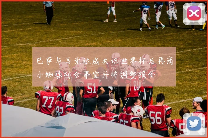 巴萨与马竞达成共识世界杯后再商小蜘蛛转会事宜并将调整报价