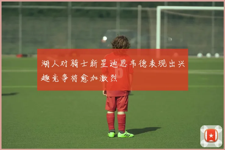 湖人对骑士新星迪恩韦德表现出兴趣竞争将愈加激烈