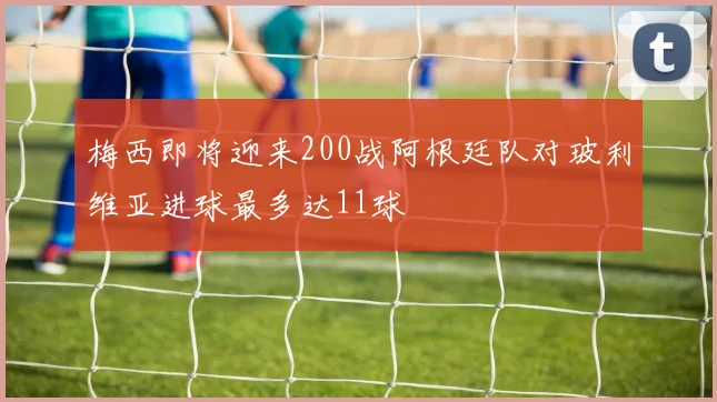 梅西即将迎来200战阿根廷队对玻利维亚进球最多达11球