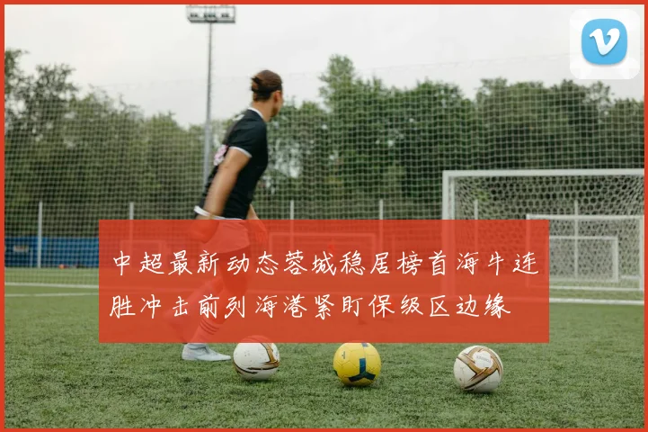 中超最新动态蓉城稳居榜首海牛连胜冲击前列海港紧盯保级区边缘