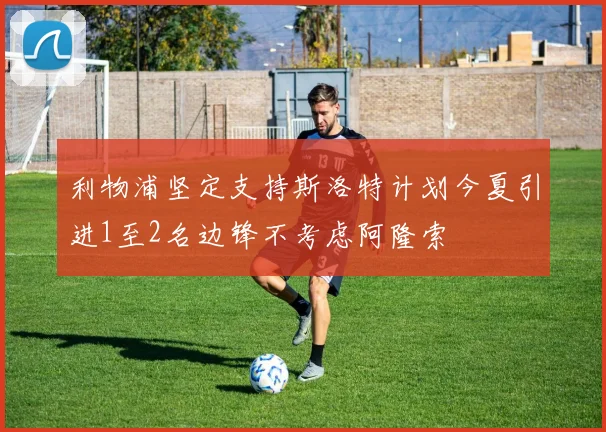利物浦坚定支持斯洛特计划今夏引进1至2名边锋不考虑阿隆索