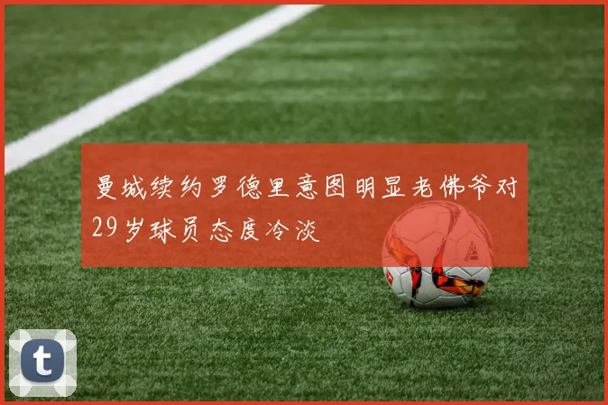 曼城续约罗德里意图明显老佛爷对29岁球员态度冷淡