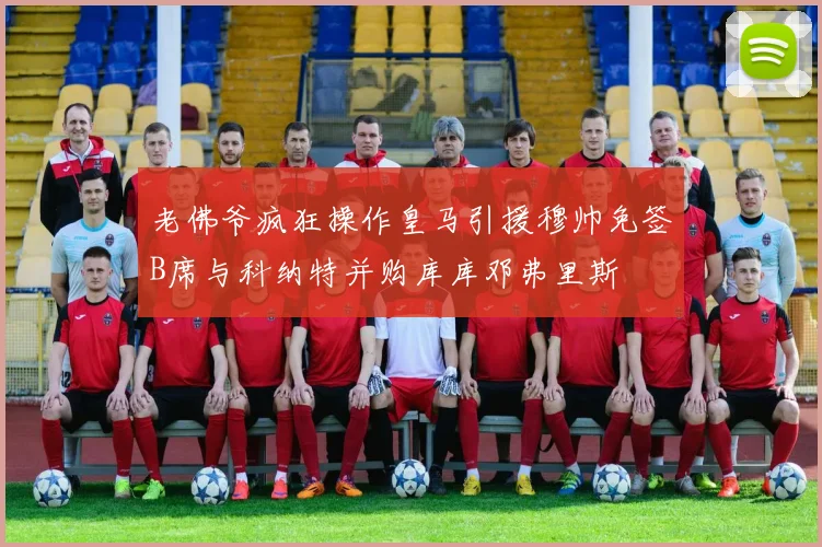 老佛爷疯狂操作皇马引援穆帅免签B席与科纳特并购库库邓弗里斯