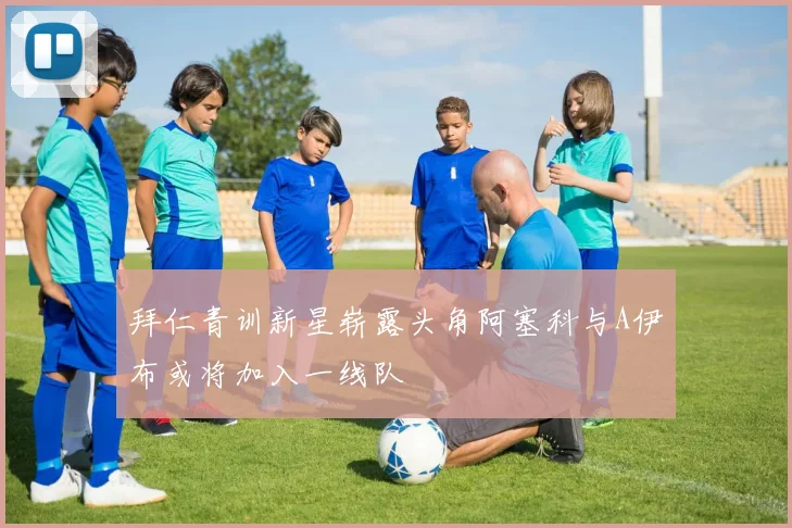 拜仁青训新星崭露头角阿塞科与A伊布或将加入一线队