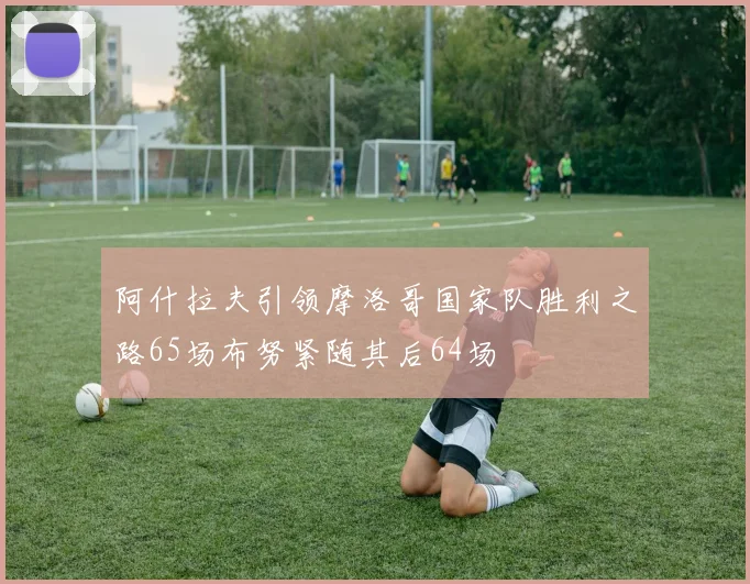 阿什拉夫引领摩洛哥国家队胜利之路65场布努紧随其后64场