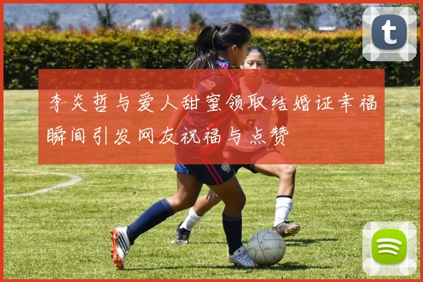 李炎哲与爱人甜蜜领取结婚证幸福瞬间引发网友祝福与点赞