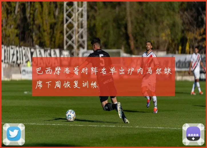 巴西摩洛哥对阵名单出炉内马尔缺席下周恢复训练