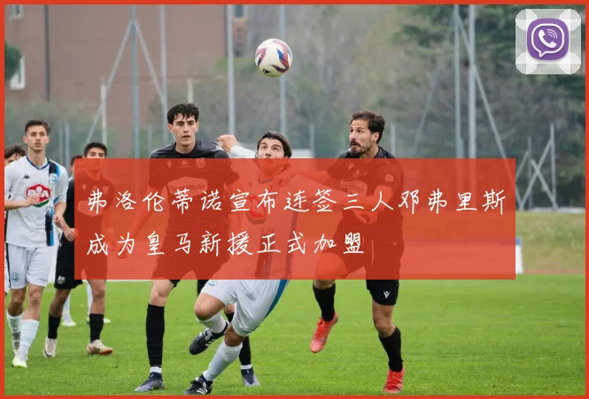 弗洛伦蒂诺宣布连签三人邓弗里斯成为皇马新援正式加盟